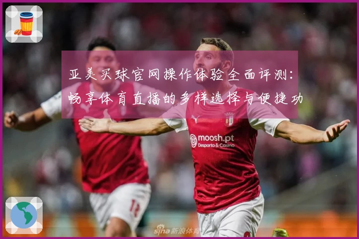 亚美买球官网操作体验全面评测:畅享体育直播的多样选择与便捷功能