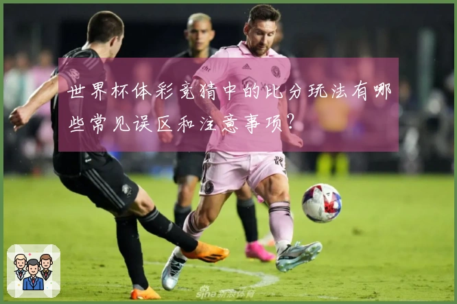 世界杯体彩竞猜中的比分玩法有哪些常见误区和注意事项？