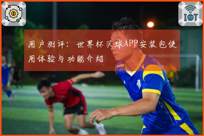 用户测评：世界杯买球APP安装包使用体验与功能介绍