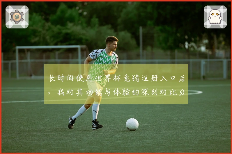 长时间使用世界杯竞猜注册入口后，我对其功能与体验的深刻对比分析