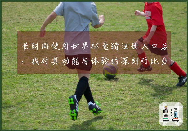 长时间使用世界杯竞猜注册入口后，我对其功能与体验的深刻对比分析